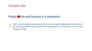 People the web because it is ephemeral
● Sites' resources (cache etc) gets removed when not visited regularly, depending on cache pressure
● No need to worry whether apps will update in the background even when you never use them, or just
fill up your storage
The basic idea
 