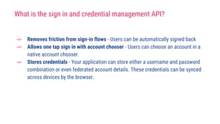 What is the sign in and credential management API?
➫ Removes friction from sign-in flows - Users can be automatically signed back
➫ Allows one tap sign in with account chooser - Users can choose an account in a
native account chooser.
➫ Stores credentials - Your application can store either a username and password
combination or even federated account details. These credentials can be synced
across devices by the browser.
 