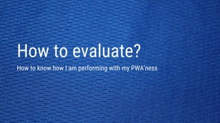 How to evaluate?
How to know how I am performing with my PWA'ness
 