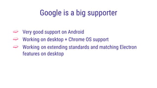 Google is a big supporter
➫ Very good support on Android
➫ Working on desktop + Chrome OS support
➫ Working on extending standards and matching Electron
features on desktop
 