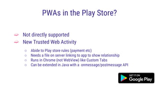 PWAs in the Play Store?
➫ Not directly supported
➫ New Trusted Web Activity
○ Abide to Play store rules (payment etc)
○ Needs a file on server linking to app to show relationship
○ Runs in Chrome (not WebView) like Custom Tabs
○ Can be extended in Java with a onmessage/postmessage API
 