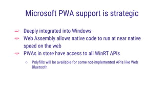 Microsoft PWA support is strategic
➫ Deeply integrated into Windows
➫ Web Assembly allows native code to run at near native
speed on the web
➫ PWAs in store have access to all WinRT APIs
○ Polyfills will be available for some not-implemented APIs like Web
Bluetooth
 