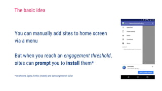 You can manually add sites to home screen
via a menu
But when you reach an engagement threshold,
sites can prompt you to install them*
* On Chrome, Opera, Firefox (mobile) and Samsung Internet so far
The basic idea
 