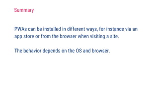 PWAs can be installed in different ways, for instance via an
app store or from the browser when visiting a site.
The behavior depends on the OS and browser.
Summary
 