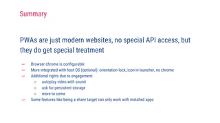 PWAs are just modern websites, no special API access, but
they do get special treatment
➫ Browser chrome is configurable
➫ More integrated with host OS (optional): orientation lock, icon in launcher, no chrome
➫ Additional rights due to engagement:
○ autoplay video with sound
○ ask for persistent storage
○ more to come
➫ Some features like being a share target can only work with installed apps
Summary
 