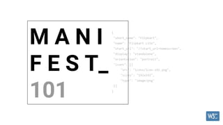 {
"short_name": "Flipkart",
"name": "Flipkart Lite",
"start_url": "/?start_url=homescreen",
"display": "standalone",
"orientation": "portrait",
"icons": [{
"src": "icons/icon-192.png",
"sizes": "192x192",
"type": "image/png"
}]
}
M A N I
F E S T_
101
 