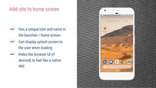 Add site to home screen
➫ Has a unique icon and name in
the launcher / home screen
➫ Can display splash-screen to
the user when loading
➫ Hides the browser UI (if
desired) to feel like a native
app
 