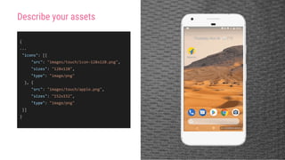 {
...
"icons": [{
"src": "images/touch/icon-128x128.png",
"sizes": "128x128",
"type": "image/png"
}, {
"src": "images/touch/apple.png",
"sizes": "152x152",
"type": "image/png"
}]
}
Describe your assets
 