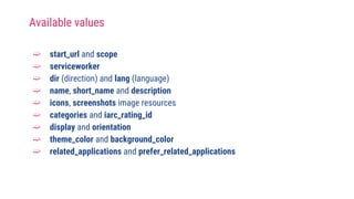 ➫ start_url and scope
➫ serviceworker
➫ dir (direction) and lang (language)
➫ name, short_name and description
➫ icons, screenshots image resources
➫ categories and iarc_rating_id
➫ display and orientation
➫ theme_color and background_color
➫ related_applications and prefer_related_applications
Available values
 