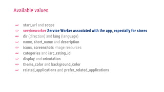 ➫ start_url and scope
➫ serviceworker Service Worker associated with the app, especially for stores
➫ dir (direction) and lang (language)
➫ name, short_name and description
➫ icons, screenshots image resources
➫ categories and iarc_rating_id
➫ display and orientation
➫ theme_color and background_color
➫ related_applications and prefer_related_applications
Available values
 