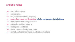 ➫ start_url and scope
➫ serviceworker
➫ dir (direction) and lang (language)
➫ name, short_name and description Info for app launcher, install dialogs
➫ icons, screenshots image resources
➫ categories and iarc_rating_id
➫ display and orientation
➫ theme_color and background_color
➫ related_applications and prefer_related_applications
Available values
 