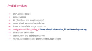 ➫ start_url and scope
➫ serviceworker
➫ dir (direction) and lang (language)
➫ name, short_name and description
➫ icons, screenshots image resources
➫ categories and iarc_rating_id Store related information, like universal age rating
➫ display and orientation
➫ theme_color and background_color
➫ related_applications and prefer_related_applications
Available values
 
