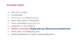 ➫ start_url and scope
➫ serviceworker
➫ dir (direction) and lang (language)
➫ name, short_name and description
➫ icons, screenshots image resources
➫ categories and iarc_rating_id
➫ display and orientation Display style (eg. fullscreen) and orientation lock
➫ theme_color and background_color
➫ related_applications and prefer_related_applications
Available values
 