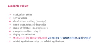 ➫ start_url and scope
➫ serviceworker
➫ dir (direction) and lang (language)
➫ name, short_name and description
➫ icons, screenshots image resources
➫ categories and iarc_rating_id
➫ display and orientation
➫ theme_color and background_color UI color like for splashscreen & app switcher
➫ related_applications and prefer_related_applications
Available values
 