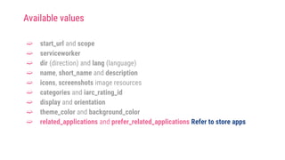 ➫ start_url and scope
➫ serviceworker
➫ dir (direction) and lang (language)
➫ name, short_name and description
➫ icons, screenshots image resources
➫ categories and iarc_rating_id
➫ display and orientation
➫ theme_color and background_color
➫ related_applications and prefer_related_applications Refer to store apps
Available values
 