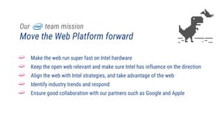 Our team mission
Move the Web Platform forward
➫ Make the web run super fast on Intel hardware
➫ Keep the open web relevant and make sure Intel has influence on the direction
➫ Align the web with Intel strategies, and take advantage of the web
➫ Identify industry trends and respond
➫ Ensure good collaboration with our partners such as Google and Apple
 