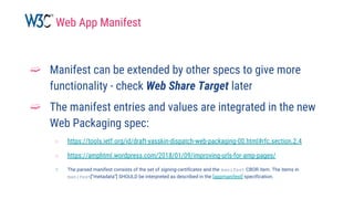 ➫ Manifest can be extended by other specs to give more
functionality - check Web Share Target later
➫ The manifest entries and values are integrated in the new
Web Packaging spec:
○ https://tools.ietf.org/id/draft-yasskin-dispatch-web-packaging-00.html#rfc.section.2.4
○ https://amphtml.wordpress.com/2018/01/09/improving-urls-for-amp-pages/
○ The parsed manifest consists of the set of signing-certificates and the manifest CBOR item. The items in
manifest[“metadata”] SHOULD be interpreted as described in the [appmanifest] specification.
Web App Manifest
 