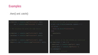 .then() and .catch()
// Throw is the same as calling reject
let p1 = new Promise((resolve, reject) => {
if (true)
throw new Error("rejected!");
else
resolve(4);
});
// A .catch() at the end catches all rejections
p1.then((val) => val + 2)
.then((val) => console.log("got", val))
.catch((err) => console.log("error: ",
err.message));
// => error: rejected!
p.then(val => console.log("fulfilled:", val),
err => console.log("rejected: ", err));
// The following two gives the same result:
p.then(val => console.log("fulfilled:", val))
.catch(err => console.log("rejected:", err));
p.then(val => console.log("fulfilled:", val))
.then(null, err => console.log("rejected:", err));
Examples
 