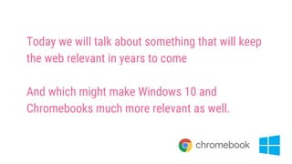 Today we will talk about something that will keep
the web relevant in years to come
And which might make Windows 10 and
Chromebooks much more relevant as well.
 