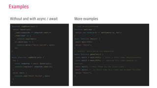 Without and with async / await
function logFetch (url) {
return fetch(url)
.then(response => response .text())
.then(text => {
console.log(text);
}).catch(err => {
console.error('fetch failed' , err);
});
}
async function logFetch (url) {
try {
const response = await fetch(url);
console.log(await response .text());
}
catch (err) {
console.log('fetch failed' , err);
}
}
Examples
More examples
// wait ms milliseconds
function wait(ms) {
return new Promise(r => setTimeout (r, ms));
}
async function hello() {
await wait(500);
return 'world';
}
// Careful! Avoid going too sequential
async function parallel () {
const wait1 = wait(500); // Start a 500ms timer asynchronously…
const wait2 = wait(500); // …meaning this timer happens in
parallel.
await wait1; // Wait 500ms for the first timer…
await wait2; // …by which time this timer has already finished.
return "done!";
}
 