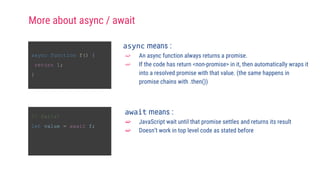 async function f() {
return 1;
}
async means :
➫ An async function always returns a promise.
➫ If the code has return <non-promise> in it, then automatically wraps it
into a resolved promise with that value. (the same happens in
promise chains with .then())
// fails!
let value = await f;
await means :
➫ JavaScript wait until that promise settles and returns its result
➫ Doesn’t work in top level code as stated before
More about async / await
 