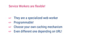 Service Workers are flexible!
➫ They are a specialized web worker
➫ Programmable!
➫ Choose your own caching mechanism
➫ Even different one depending on URL!
 