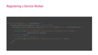 Registering a Service Worker
if ('serviceWorker' in navigator) {
window.addEventListener('load', function() {
navigator.serviceWorker.register('/sw.js').then(function(registration) {
// Registration was successful
console.log('ServiceWorker registration successful with scope: ',
registration.scope);
}, function(err) {
// registration failed :(
console.log('ServiceWorker registration failed: ', err);
});
});
}
 