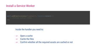 Install a Service Worker
self.addEventListener('install', function(event) {
// Perform install steps
});
Inside the handler you need to:
➫ Open a cache
➫ Cache the files
➫ Confirm whether all the required assets are cached or not
 