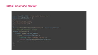 const CACHE_NAME = 'my-site-cache-v1';
const urlsToCache = [
'/',
'/styles/main.css',
'/script/main.js'
];
self.addEventListener('install', function(event) {
// Perform install steps
event.waitUntil(
caches.open(CACHE_NAME)
.then(function(cache) {
console.log('Opened cache');
return cache.addAll(urlsToCache);
})
);
});
Install a Service Worker
 
