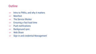 ➫ Intro to PWAs, and why it matters
➫ Manifest
➫ The Service Worker
➫ Ensuring a fast load time
➫ Push notifications
➫ Background sync
➫ Web Share
➫ Sign in and credential Management
Outline
 