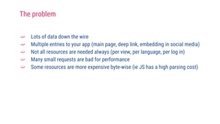 ➫ Lots of data down the wire
➫ Multiple entries to your app (main page, deep link, embedding in social media)
➫ Not all resources are needed always (per view, per language, per log in)
➫ Many small requests are bad for performance
➫ Some resources are more expensive byte-wise (ie JS has a high parsing cost)
The problem
 