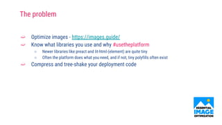 ➫ Optimize images - https://images.guide/
➫ Know what libraries you use and why #usetheplatform
○ Newer libraries like preact and lit-html-(element) are quite tiny
○ Often the platform does what you need, and if not, tiny polyfills often exist
➫ Compress and tree-shake your deployment code
The problem
 