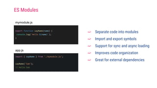 export function sayName(name) {
console.log(`Hello ${name}`);
}
➫ Separate code into modules
➫ Import and export symbols
➫ Support for sync and async loading
➫ Improves code organization
➫ Great for external dependencies
mymodule.js
import { sayName } from './mymodule.js';
sayName('Sam');
// Hello Sam
app.js
ES Modules
 