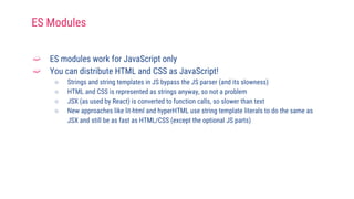 ➫ ES modules work for JavaScript only
➫ You can distribute HTML and CSS as JavaScript!
○ Strings and string templates in JS bypass the JS parser (and its slowness)
○ HTML and CSS is represented as strings anyway, so not a problem
○ JSX (as used by React) is converted to function calls, so slower than text
○ New approaches like lit-html and hyperHTML use string template literals to do the same as
JSX and still be as fast as HTML/CSS (except the optional JS parts)
ES Modules
 
