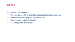 ➫ Bundles code together
➫ Can hook out to other tools and analyze code to eliminate dead code
➫ Often does code-splitting into separate JS files
➫ Often requires a lot of configuration
○ Entry points, chunking etc
Bundlers
 