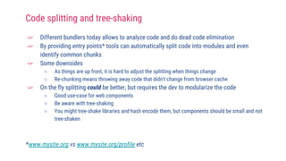 ➫ Different bundlers today allows to analyze code and do dead code elimination
➫ By providing entry points* tools can automatically split code into modules and even
identify common chunks
➫ Some downsides
○ As things are up front, it is hard to adjust the splitting when things change
○ Re-chunking means throwing away code that didn't change from browser cache
➫ On the fly splitting could be better, but requires the dev to modularize the code
○ Good use-case for web components
○ Be aware with tree-shaking
○ You might tree-shake libraries and hash encode them, but components should be small and not
tree-shaken
*www.mysite.org vs www.mysite.org/profile etc
Code splitting and tree-shaking
 