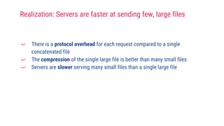 ➫ There is a protocol overhead for each request compared to a single
concatenated file
➫ The compression of the single large file is better than many small files
➫ Servers are slower serving many small files than a single large file
Realization: Servers are faster at sending few, large files
 