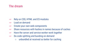 ➫ Rely on CSS, HTML and ES modules
➫ Load on demand
➫ Create your own web components
➫ Share resources with hashes in names because of caches
➫ Have the server and service worker work together
➫ Do code splitting and bunding on demand
○ unbundled at received so better for caching
The dream
 