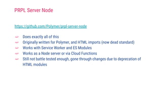 https://github.com/Polymer/prpl-server-node
➫ Does exactly all of this
➫ Originally written for Polymer, and HTML imports (now dead standard)
➫ Works with Service Worker and ES Modules
➫ Works as a Node server or via Cloud Functions
➫ Still not battle tested enough, gone through changes due to deprecation of
HTML modules
PRPL Server Node
 