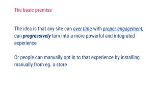 The idea is that any site can over time with proper engagement,
can progressively turn into a more powerful and integrated
experience
Or people can manually opt in to that experience by installing
manually from eg. a store
The basic premise
 