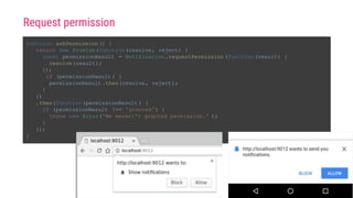 function askPermission () {
return new Promise(function(resolve, reject) {
const permissionResult = Notification .requestPermission (function(result) {
resolve(result);
});
if (permissionResult ) {
permissionResult .then(resolve, reject);
}
})
.then(function(permissionResult ) {
if (permissionResult !== 'granted') {
throw new Error('We weren't granted permission.' );
}
});
}
Request permission
 