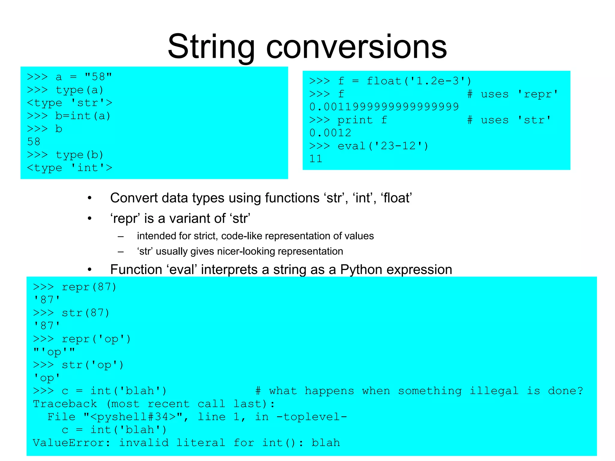 String conversions
• Convert data types using functions ‘str’, ‘int’, ‘float’
• ‘repr’ is a variant of ‘str’
– intended for strict, code-like representation of values
– ‘str’ usually gives nicer-looking representation
• Function ‘eval’ interprets a string as a Python expression
>>> a = "58"
>>> type(a)
<type 'str'>
>>> b=int(a)
>>> b
58
>>> type(b)
<type 'int'>
>>> repr(87)
'87'
>>> str(87)
'87'
>>> repr('op')
"'op'"
>>> str('op')
'op'
>>> c = int('blah') # what happens when something illegal is done?
Traceback (most recent call last):
File "<pyshell#34>", line 1, in -toplevel-
c = int('blah')
ValueError: invalid literal for int(): blah
>>> f = float('1.2e-3')
>>> f # uses 'repr'
0.0011999999999999999
>>> print f # uses 'str'
0.0012
>>> eval('23-12')
11
 