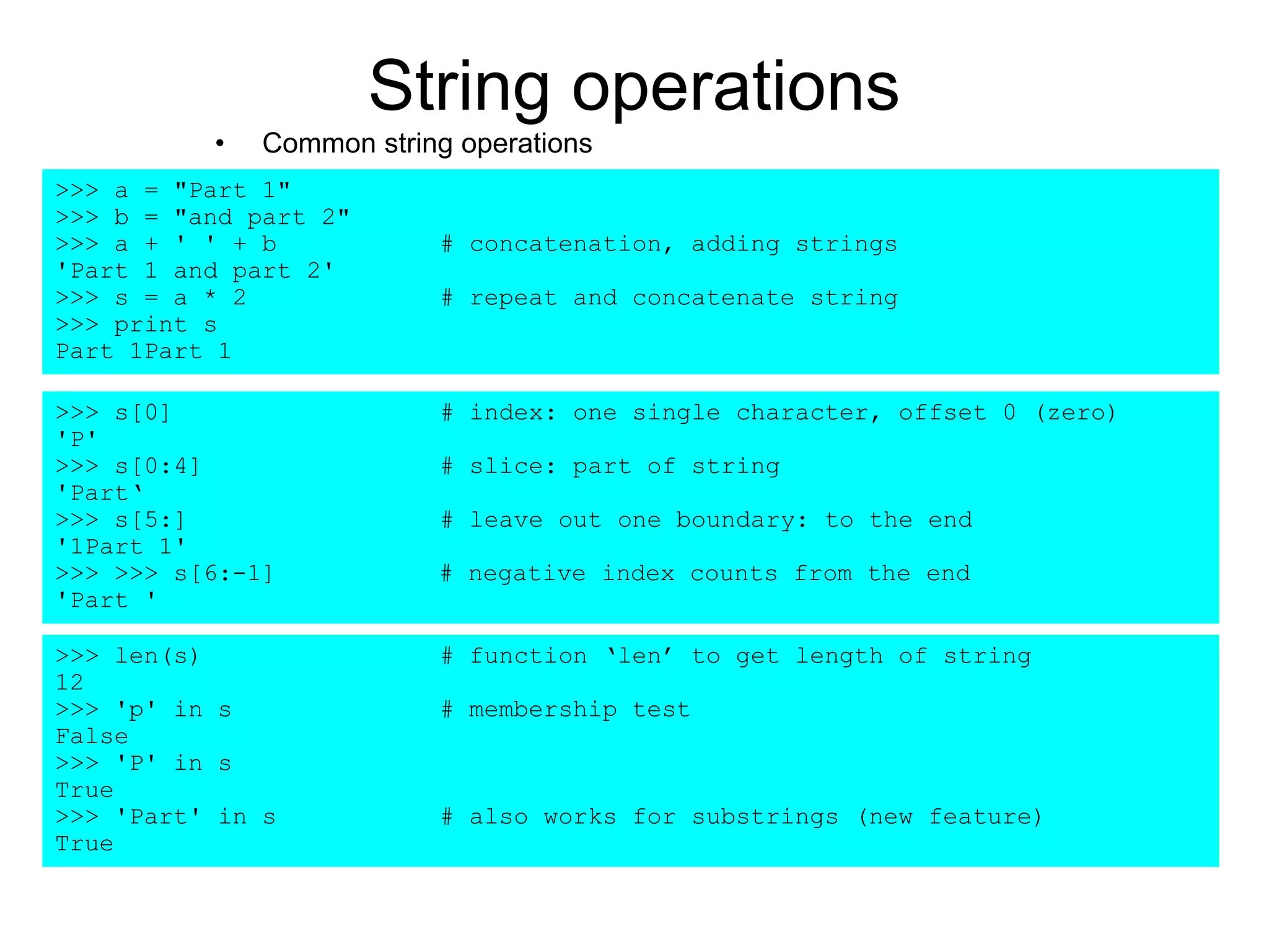 String operations
• Common string operations
>>> a = "Part 1"
>>> b = "and part 2"
>>> a + ' ' + b # concatenation, adding strings
'Part 1 and part 2'
>>> s = a * 2 # repeat and concatenate string
>>> print s
Part 1Part 1
>>> s[0] # index: one single character, offset 0 (zero)
'P'
>>> s[0:4] # slice: part of string
'Part‘
>>> s[5:] # leave out one boundary: to the end
'1Part 1'
>>> >>> s[6:-1] # negative index counts from the end
'Part '
>>> len(s) # function ‘len’ to get length of string
12
>>> 'p' in s # membership test
False
>>> 'P' in s
True
>>> 'Part' in s # also works for substrings (new feature)
True
 