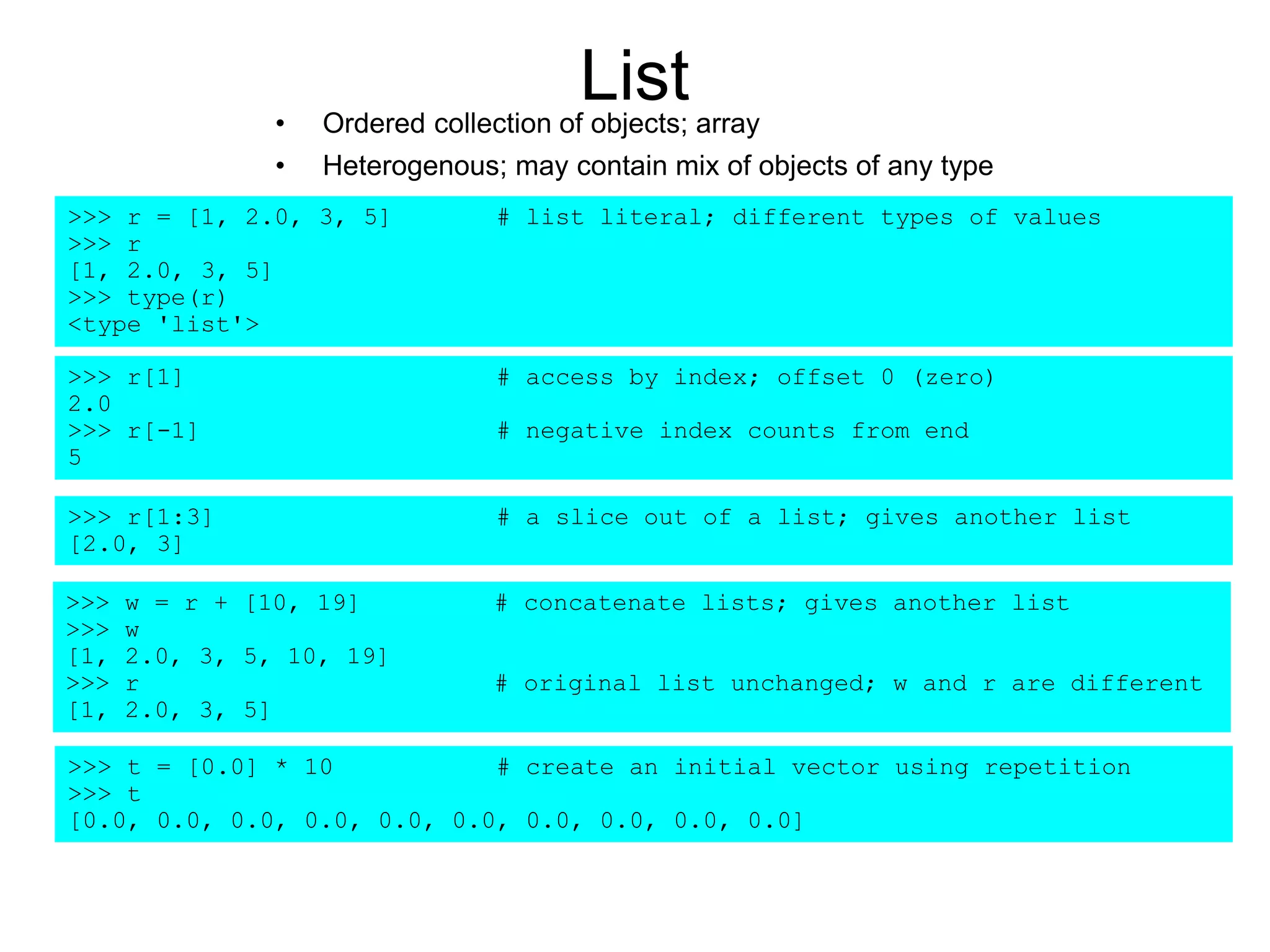 List• Ordered collection of objects; array
• Heterogenous; may contain mix of objects of any type
>>> r = [1, 2.0, 3, 5] # list literal; different types of values
>>> r
[1, 2.0, 3, 5]
>>> type(r)
<type 'list'>
>>> r[1] # access by index; offset 0 (zero)
2.0
>>> r[-1] # negative index counts from end
5
>>> r[1:3] # a slice out of a list; gives another list
[2.0, 3]
>>> w = r + [10, 19] # concatenate lists; gives another list
>>> w
[1, 2.0, 3, 5, 10, 19]
>>> r # original list unchanged; w and r are different
[1, 2.0, 3, 5]
>>> t = [0.0] * 10 # create an initial vector using repetition
>>> t
[0.0, 0.0, 0.0, 0.0, 0.0, 0.0, 0.0, 0.0, 0.0, 0.0]
 