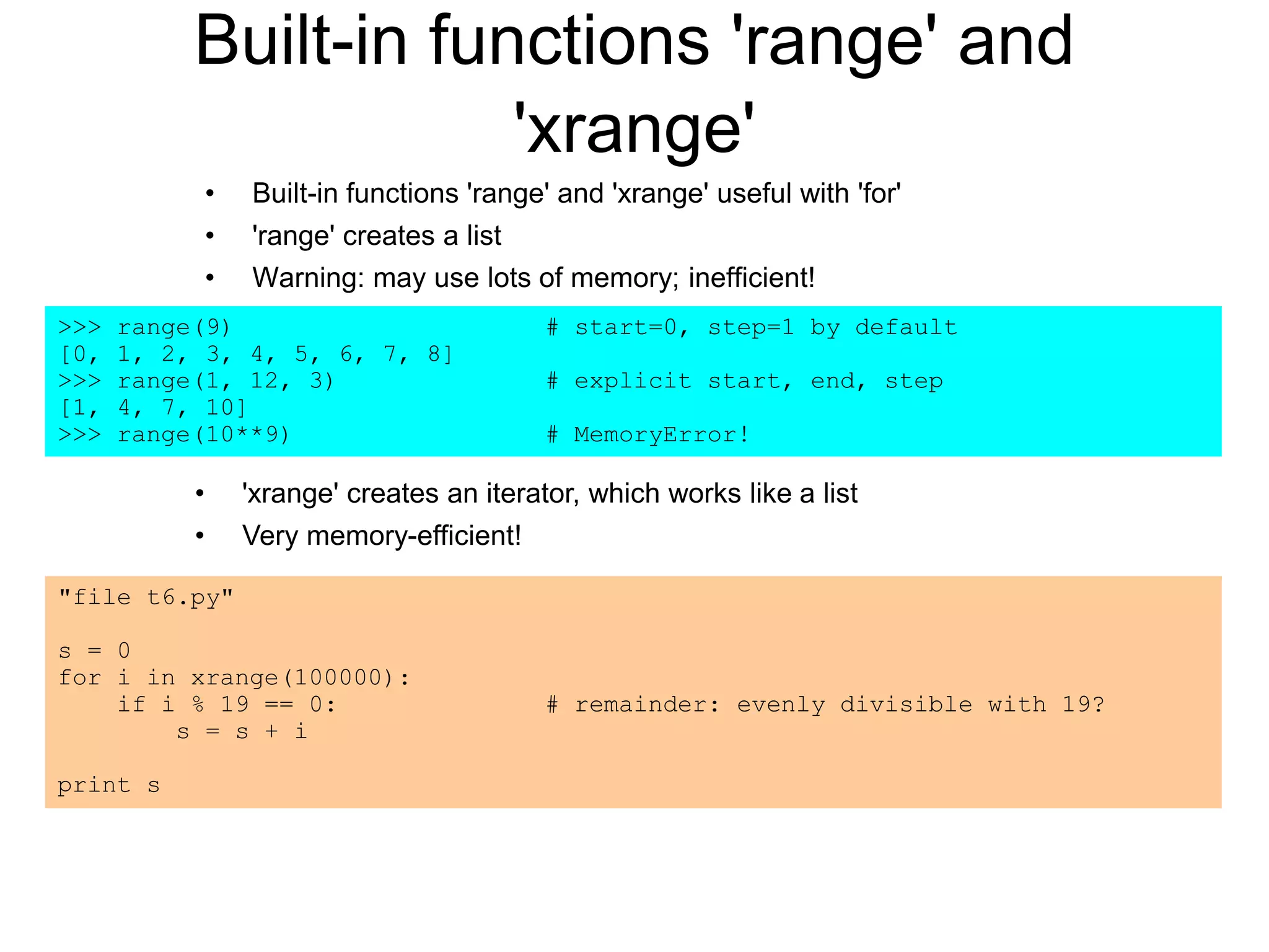 Built-in functions 'range' and
'xrange'
• Built-in functions 'range' and 'xrange' useful with 'for'
• 'range' creates a list
• Warning: may use lots of memory; inefficient!
"file t6.py"
s = 0
for i in xrange(100000):
if i % 19 == 0: # remainder: evenly divisible with 19?
s = s + i
print s
>>> range(9) # start=0, step=1 by default
[0, 1, 2, 3, 4, 5, 6, 7, 8]
>>> range(1, 12, 3) # explicit start, end, step
[1, 4, 7, 10]
>>> range(10**9) # MemoryError!
• 'xrange' creates an iterator, which works like a list
• Very memory-efficient!
 