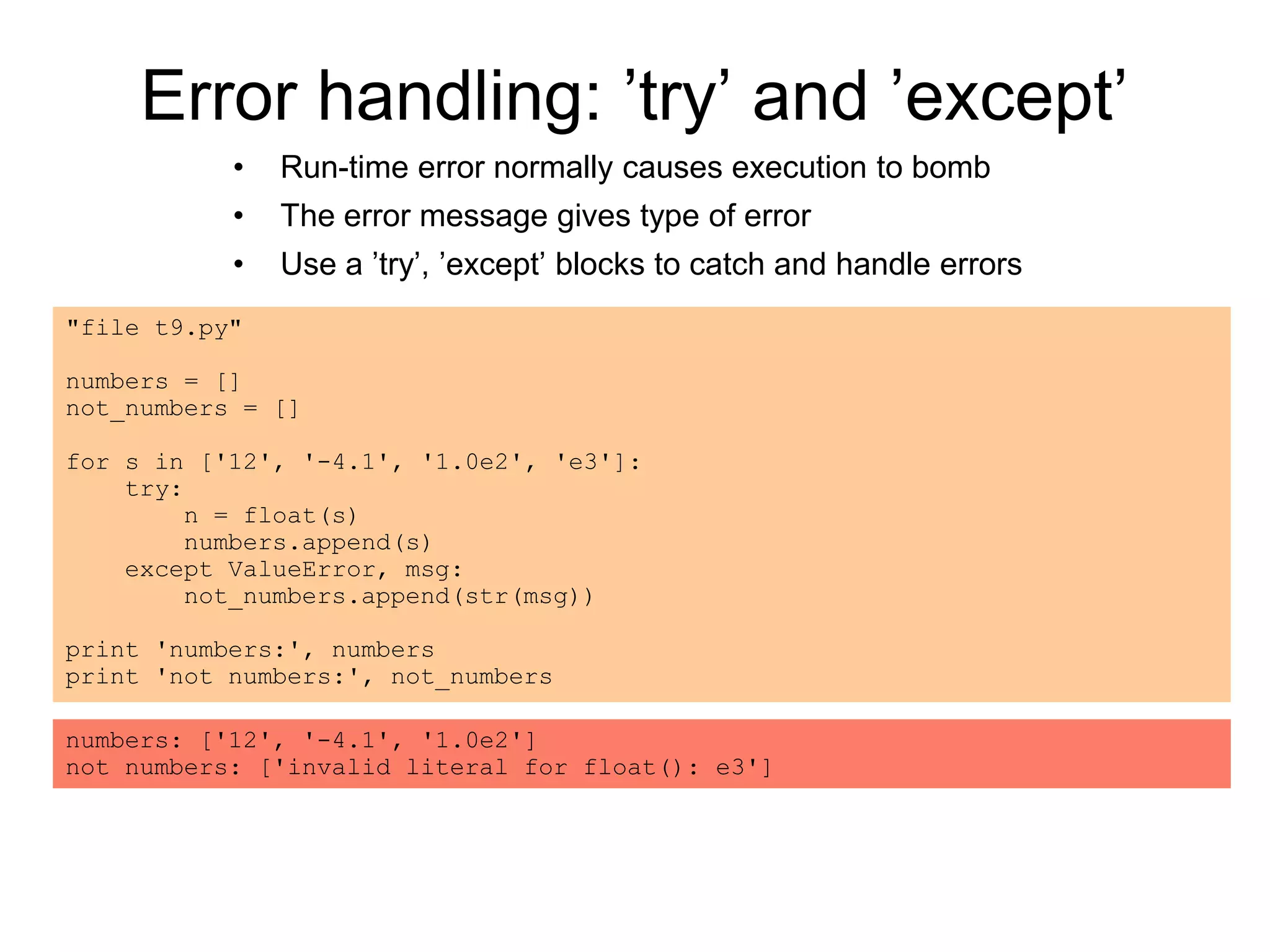 Error handling: ’try’ and ’except’
• Run-time error normally causes execution to bomb
• The error message gives type of error
• Use a ’try’, ’except’ blocks to catch and handle errors
"file t9.py"
numbers = []
not_numbers = []
for s in ['12', '-4.1', '1.0e2', 'e3']:
try:
n = float(s)
numbers.append(s)
except ValueError, msg:
not_numbers.append(str(msg))
print 'numbers:', numbers
print 'not numbers:', not_numbers
numbers: ['12', '-4.1', '1.0e2']
not numbers: ['invalid literal for float(): e3']
 