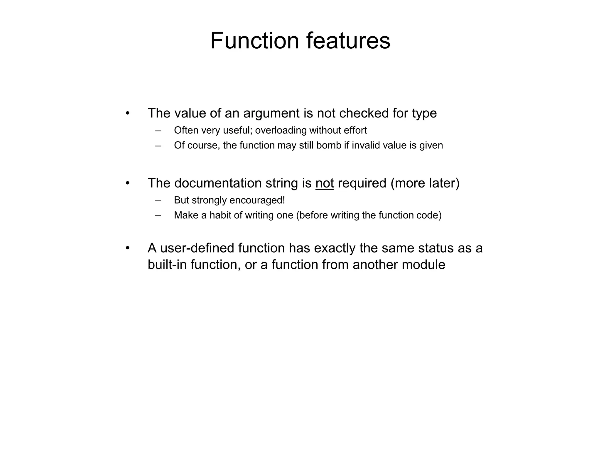 Function features
• The value of an argument is not checked for type
– Often very useful; overloading without effort
– Of course, the function may still bomb if invalid value is given
• The documentation string is not required (more later)
– But strongly encouraged!
– Make a habit of writing one (before writing the function code)
• A user-defined function has exactly the same status as a
built-in function, or a function from another module
 