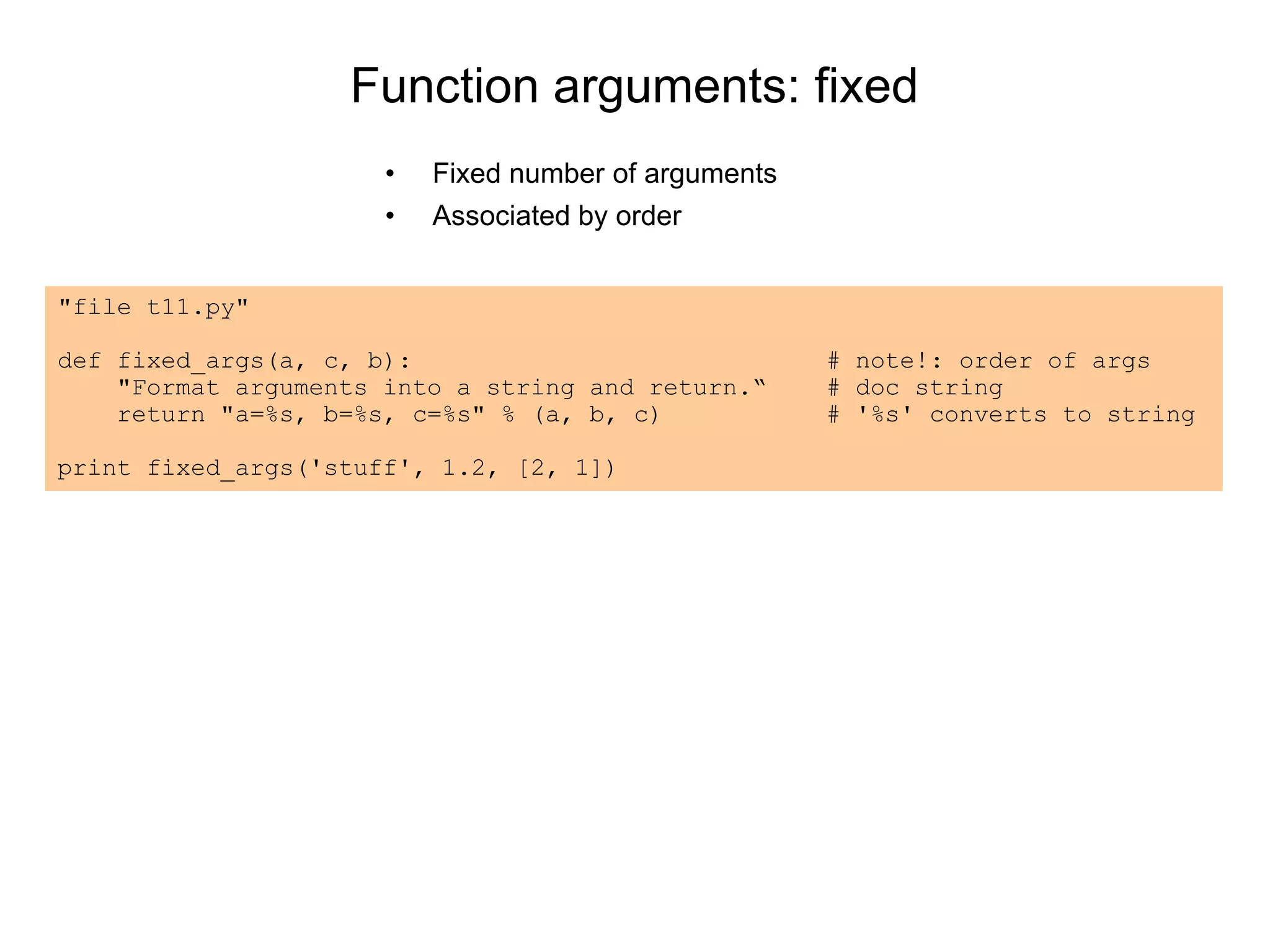 Function arguments: fixed
• Fixed number of arguments
• Associated by order
"file t11.py"
def fixed_args(a, c, b): # note!: order of args
"Format arguments into a string and return.“ # doc string
return "a=%s, b=%s, c=%s" % (a, b, c) # '%s' converts to string
print fixed_args('stuff', 1.2, [2, 1])
 