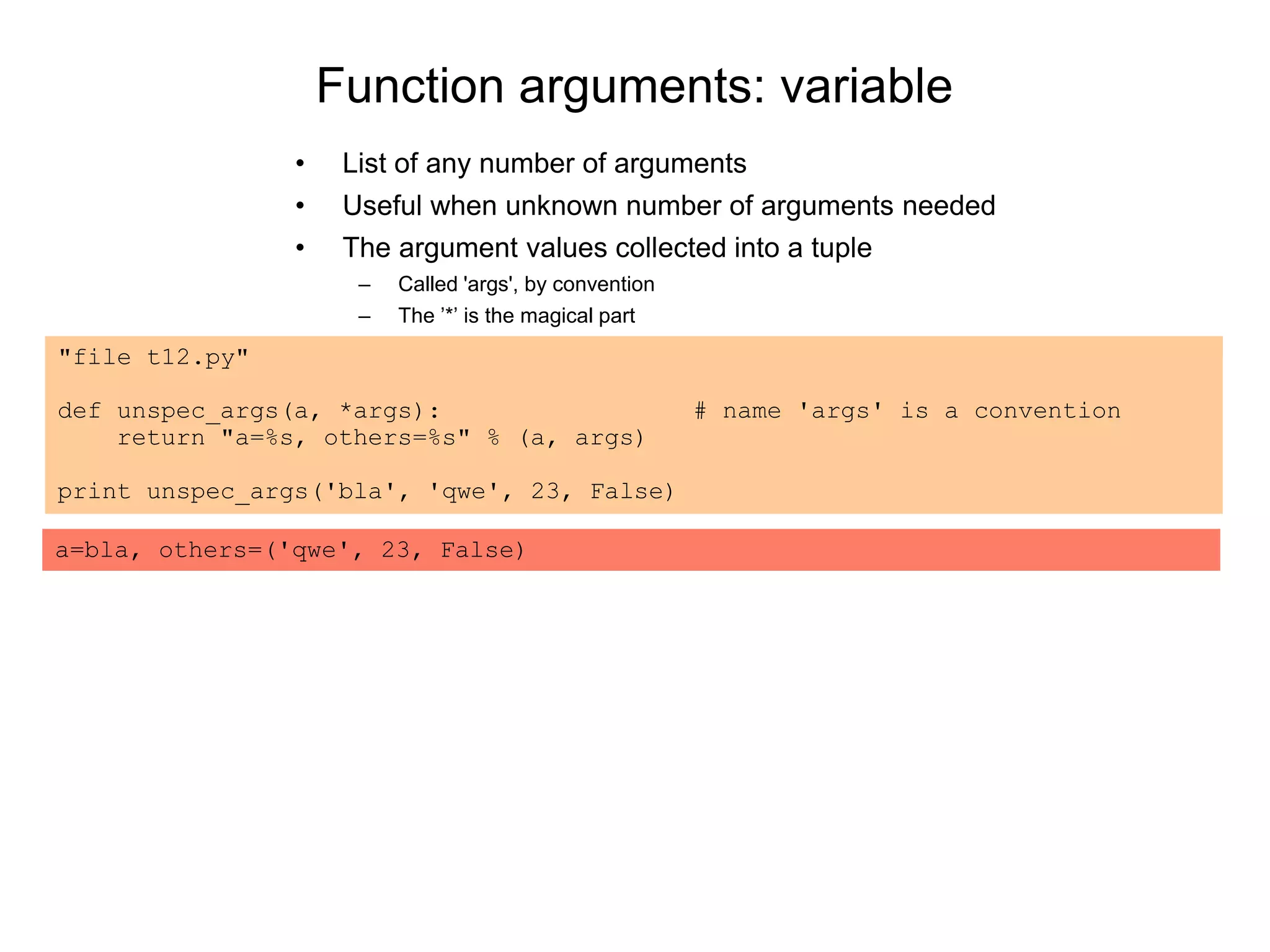 Function arguments: variable
• List of any number of arguments
• Useful when unknown number of arguments needed
• The argument values collected into a tuple
– Called 'args', by convention
– The ’*’ is the magical part
"file t12.py"
def unspec_args(a, *args): # name 'args' is a convention
return "a=%s, others=%s" % (a, args)
print unspec_args('bla', 'qwe', 23, False)
a=bla, others=('qwe', 23, False)
 