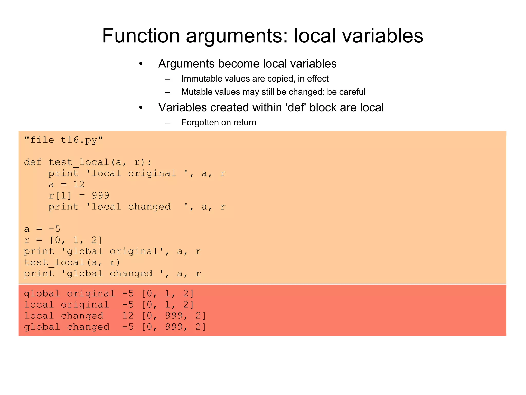 Function arguments: local variables
• Arguments become local variables
– Immutable values are copied, in effect
– Mutable values may still be changed: be careful
• Variables created within 'def' block are local
– Forgotten on return
"file t16.py"
def test_local(a, r):
print 'local original ', a, r
a = 12
r[1] = 999
print 'local changed ', a, r
a = -5
r = [0, 1, 2]
print 'global original', a, r
test_local(a, r)
print 'global changed ', a, r
global original -5 [0, 1, 2]
local original -5 [0, 1, 2]
local changed 12 [0, 999, 2]
global changed -5 [0, 999, 2]
 